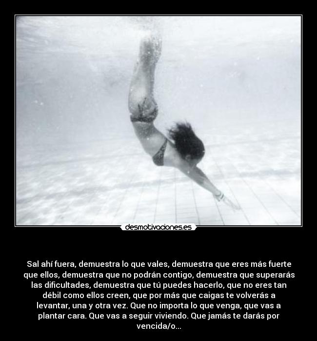 - Sal ahí fuera, demuestra lo que vales, demuestra que eres más fuerte
que ellos, demuestra que no podrán contigo, demuestra que superarás
las dificultades, demuestra que tú puedes hacerlo, que no eres tan
débil como ellos creen, que por más que caigas te volverás a
levantar, una y otra vez. Que no importa lo que venga, que vas a
plantar cara. Que vas a seguir viviendo. Que jamás te darás por
vencida/o...