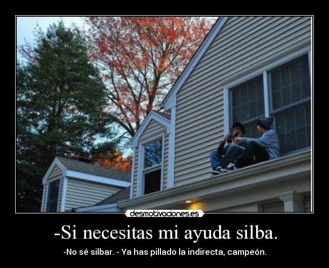 -Si necesitas mi ayuda silba. - -No sé silbar. - Ya has pillado la indirecta, campeón.