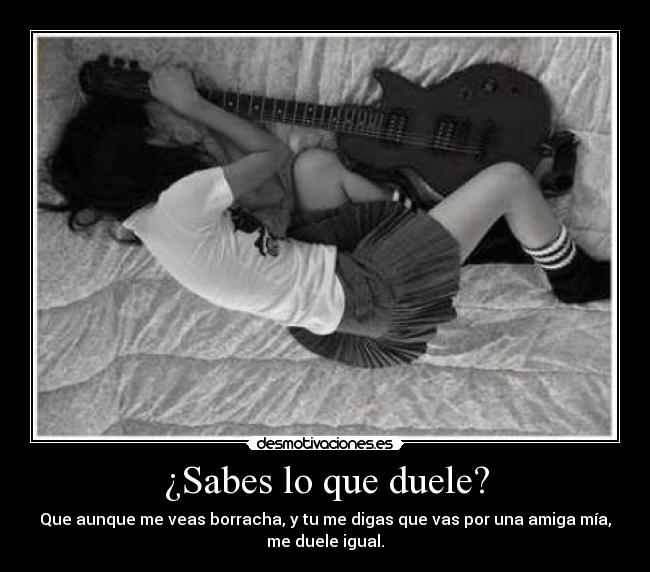 ¿Sabes lo que duele? - Que aunque me veas borracha, y tu me digas que vas por una amiga mía,
me duele igual.