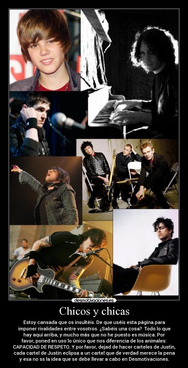 Chicos y chicas - Estoy cansada que os insultéis. De que uséis esta página para
imponer rivalidades entre vosotros. ¿Sabéis una cosa? Todo lo que
hay aquí arriba, y mucho más que no he puesto es música. Por
favor, poned en uso lo único que nos diferencia de los animales:
CAPACIDAD DE RESPETO. Y por favor, dejad de hacer carteles de Justin,
cada cartel de Justin eclipsa a un cartel que de verdad merece la pena
y esa no ss la idea que se debe llevar a cabo en Desmotivaciones.