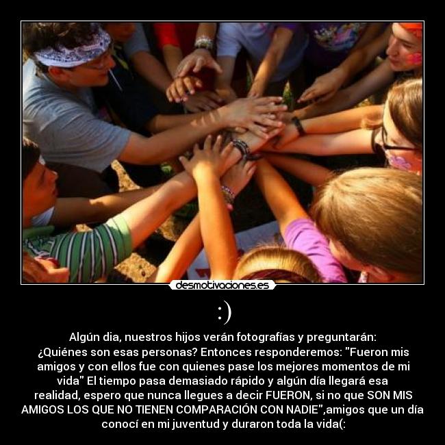 :) - Algún dia, nuestros hijos verán fotografías y preguntarán:
¿Quiénes son esas personas? Entonces responderemos: Fueron mis
amigos y con ellos fue con quienes pase los mejores momentos de mi
vida El tiempo pasa demasiado rápido y algún día llegará esa
realidad, espero que nunca llegues a decir FUERON, si no que SON MIS
AMIGOS LOS QUE NO TIENEN COMPARACIÓN CON NADIE,amigos que un día
conocí en mi juventud y duraron toda la vida(: