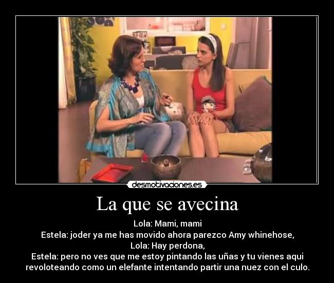 La que se avecina - Lola: Mami, mami
Estela: joder ya me has movido ahora parezco Amy whinehose,
Lola: Hay perdona,
Estela: pero no ves que me estoy pintando las uñas y tu vienes aqui
revoloteando como un elefante intentando partir una nuez con el culo.