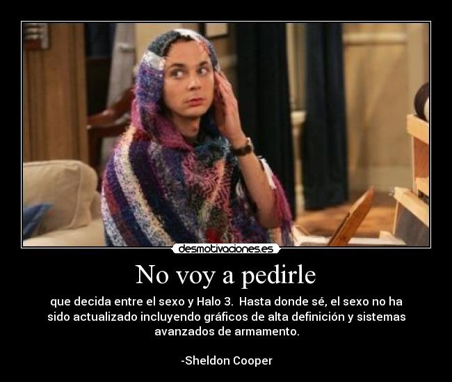 No voy a pedirle - que decida entre el sexo y Halo 3.  Hasta donde sé, el sexo no ha
sido actualizado incluyendo gráficos de alta definición y sistemas
avanzados de armamento.

-Sheldon Cooper