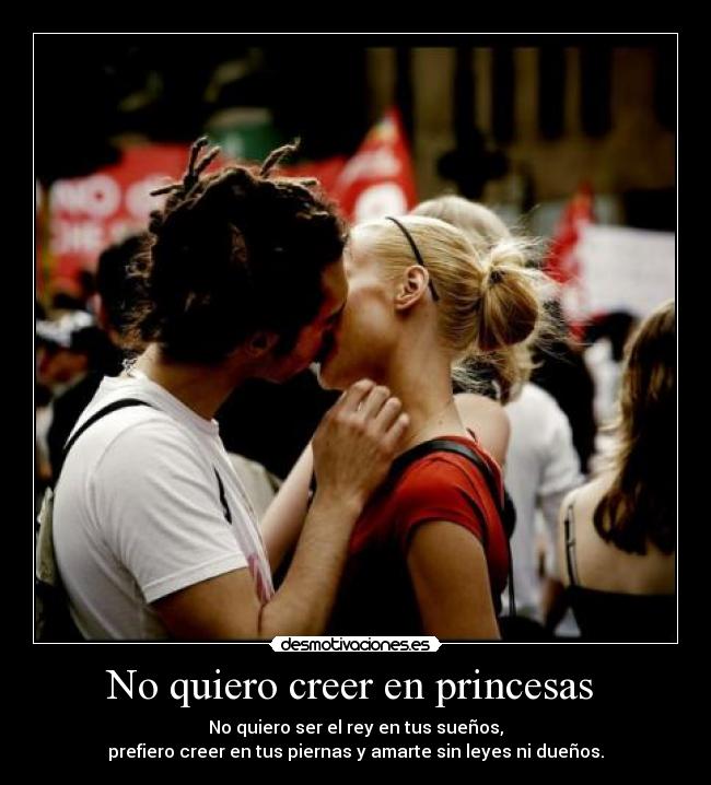 No quiero creer en princesas  - No quiero ser el rey en tus sueños,
prefiero creer en tus piernas y amarte sin leyes ni dueños.