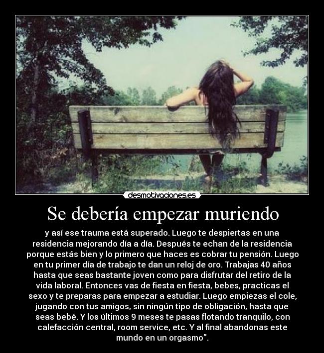 Se debería empezar muriendo - y así ese trauma está superado. Luego te despiertas en una
residencia mejorando día a día. Después te echan de la residencia
porque estás bien y lo primero que haces es cobrar tu pensión. Luego
en tu primer día de trabajo te dan un reloj de oro. Trabajas 40 años
hasta que seas bastante joven como para disfrutar del retiro de la
vida laboral. Entonces vas de fiesta en fiesta, bebes, practicas el
sexo y te preparas para empezar a estudiar. Luego empiezas el cole,
jugando con tus amigos, sin ningún tipo de obligación, hasta que
seas bebé. Y los últimos 9 meses te pasas flotando tranquilo, con
calefacción central, room service, etc. Y al final abandonas este
mundo en un orgasmo.