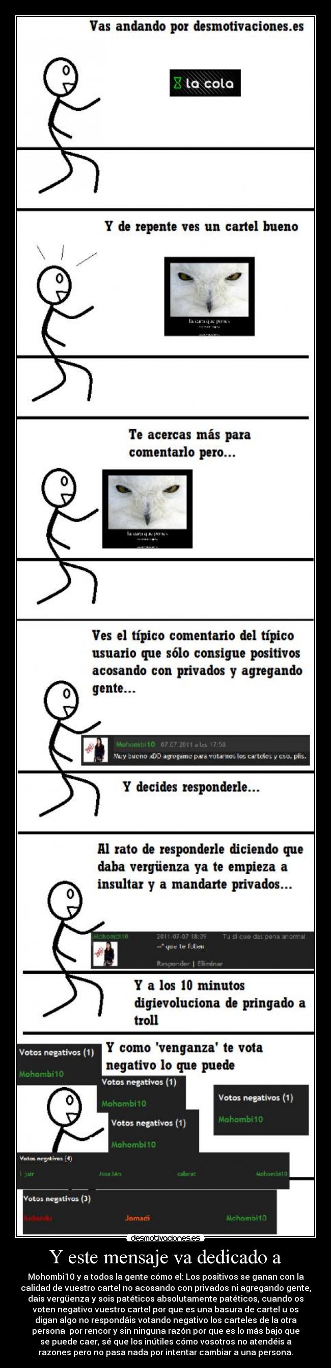 Y este mensaje va dedicado a - Mohombi10 y a todos la gente cómo el: Los positivos se ganan con la
calidad de vuestro cartel no acosando con privados ni agregando gente,
dais vergüenza y sois patéticos absolutamente patéticos, cuando os
voten negativo vuestro cartel por que es una basura de cartel u os
digan algo no respondáis votando negativo los carteles de la otra
persona por rencor y sin ninguna razón por que es lo más bajo que
se puede caer, sé que los inútiles cómo vosotros no atendéis a
razones pero no pasa nada por intentar cambiar a una persona.