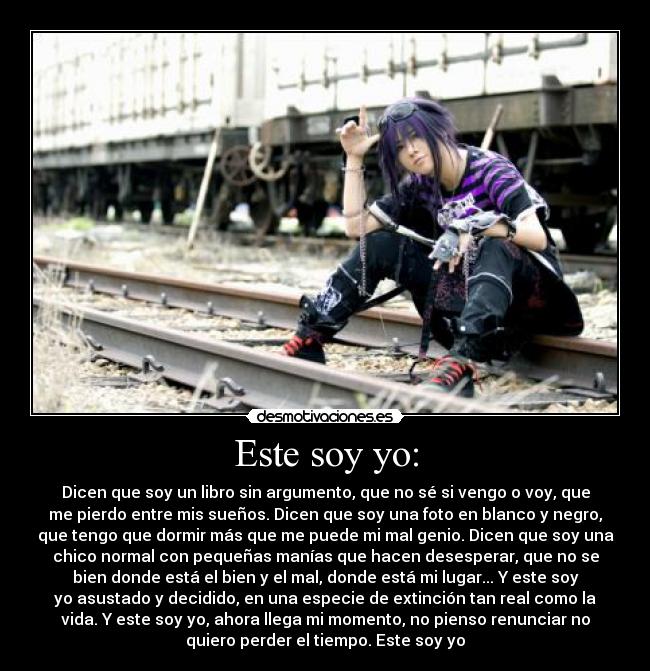 Este soy yo: - Dicen que soy un libro sin argumento, que no sé si vengo o voy, que
me pierdo entre mis sueños. Dicen que soy una foto en blanco y negro,
que tengo que dormir más que me puede mi mal genio. Dicen que soy una
chico normal con pequeñas manías que hacen desesperar, que no se
bien donde está el bien y el mal, donde está mi lugar... Y este soy
yo asustado y decidido, en una especie de extinción tan real como la
vida. Y este soy yo, ahora llega mi momento, no pienso renunciar no
quiero perder el tiempo. Este soy yo