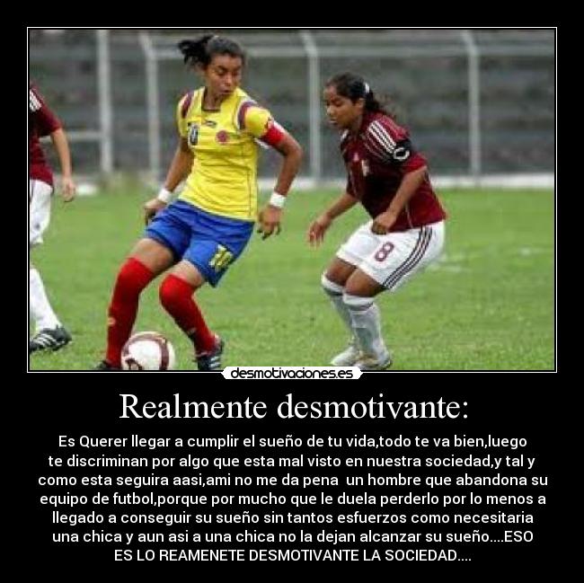 Realmente desmotivante: - Es Querer llegar a cumplir el sueño de tu vida,todo te va bien,luego
te discriminan por algo que esta mal visto en nuestra sociedad,y tal y
como esta seguira aasi,ami no me da pena  un hombre que abandona su
equipo de futbol,porque por mucho que le duela perderlo por lo menos a
llegado a conseguir su sueño sin tantos esfuerzos como necesitaria
una chica y aun asi a una chica no la dejan alcanzar su sueño....ESO
ES LO REAMENETE DESMOTIVANTE LA SOCIEDAD....