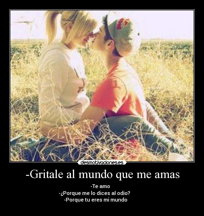 -Gritale al mundo que me amas - -Te amo♥
-¿Porque me lo dices al odio?
-Porque tu eres mi mundo