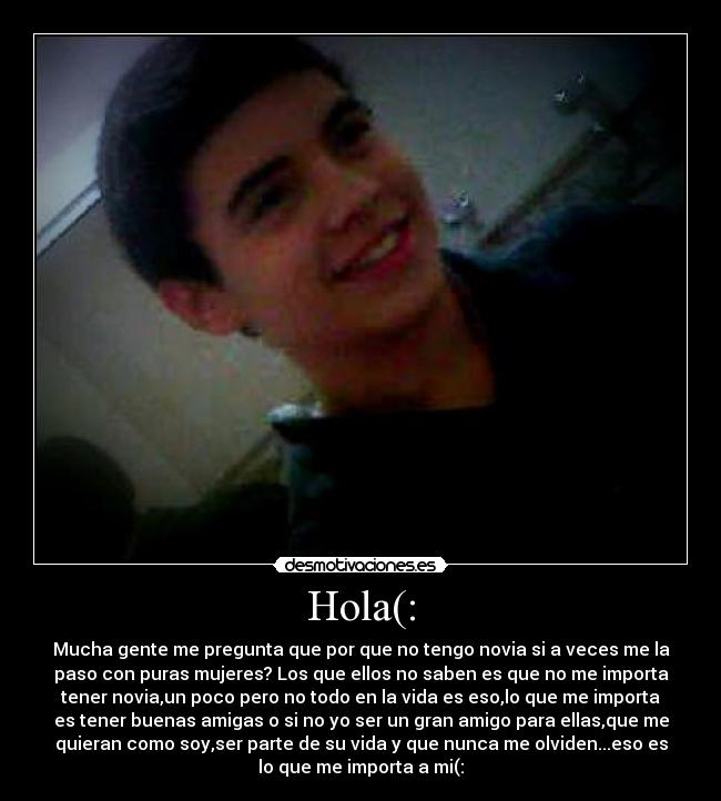 Hola(: - Mucha gente me pregunta que por que no tengo novia si a veces me la
paso con puras mujeres? Los que ellos no saben es que no me importa
tener novia,un poco pero no todo en la vida es eso,lo que me importa
es tener buenas amigas o si no yo ser un gran amigo para ellas,que me
quieran como soy,ser parte de su vida y que nunca me olviden...eso es
lo que me importa a mi(: