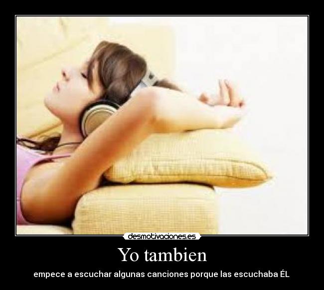 Yo tambien - empece a escuchar algunas canciones porque las escuchaba ÉL