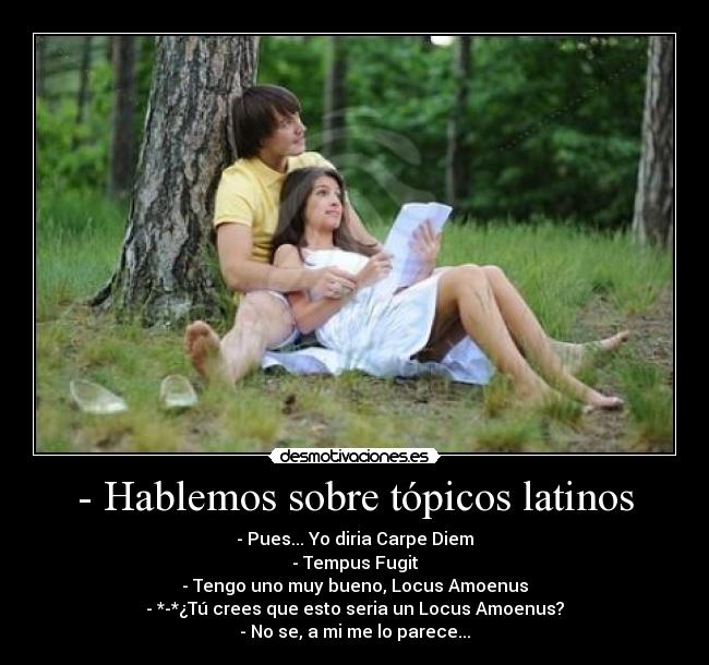 - Hablemos sobre tópicos latinos - - Pues... Yo diria Carpe Diem
- Tempus Fugit
- Tengo uno muy bueno, Locus Amoenus
- *-*¿Tú crees que esto seria un Locus Amoenus?
- No se, a mi me lo parece...