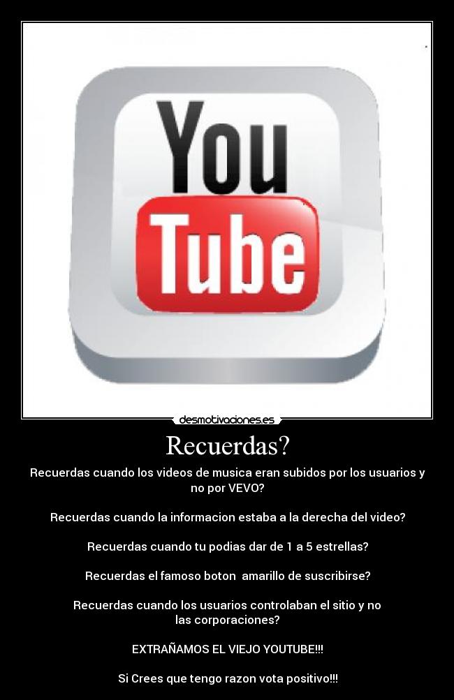 Recuerdas? - Recuerdas cuando los videos de musica eran subidos por los usuarios y
no por VEVO?

Recuerdas cuando la informacion estaba a la derecha del video?

Recuerdas﻿ cuando tu﻿ podias dar de 1 a 5 estrellas?

Recuerdas el famoso boton  amarillo de suscribirse?

Recuerdas﻿ cuando los usuarios controlaban el sitio﻿ y no﻿﻿
las corporaciones?

EXTRAÑAMOS EL VIEJO YOUTUBE!!!

Si Crees que tengo razon vota positivo!!!