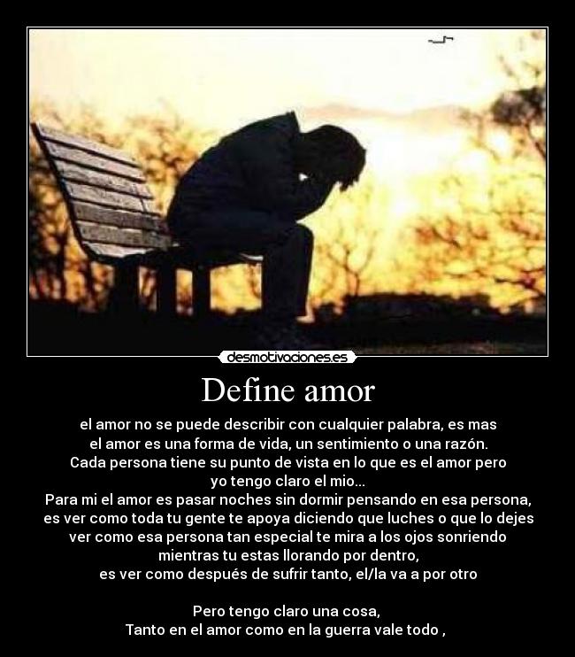 Define amor - el amor no se puede describir con cualquier palabra, es mas
el amor es una forma de vida, un sentimiento o una razón.
Cada persona tiene su punto de vista en lo que es el amor pero
yo tengo claro el mio...
Para mi el amor es pasar noches sin dormir pensando en esa persona,
es ver como toda tu gente te apoya diciendo que luches o que lo dejes
ver como esa persona tan especial te mira a los ojos sonriendo
mientras tu estas llorando por dentro,
es ver como después de sufrir tanto, el/la va a por otro
Pero tengo claro una cosa,
Tanto en el amor como en la guerra vale todo ,