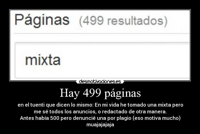 Hay 499 páginas - en el tuenti que dicen lo mismo: En mi vida he tomado una mixta pero
me sé todos los anuncios, o redactado de otra manera.
Antes había 500 pero denuncié una por plagio (eso motiva mucho)
muajajajaja