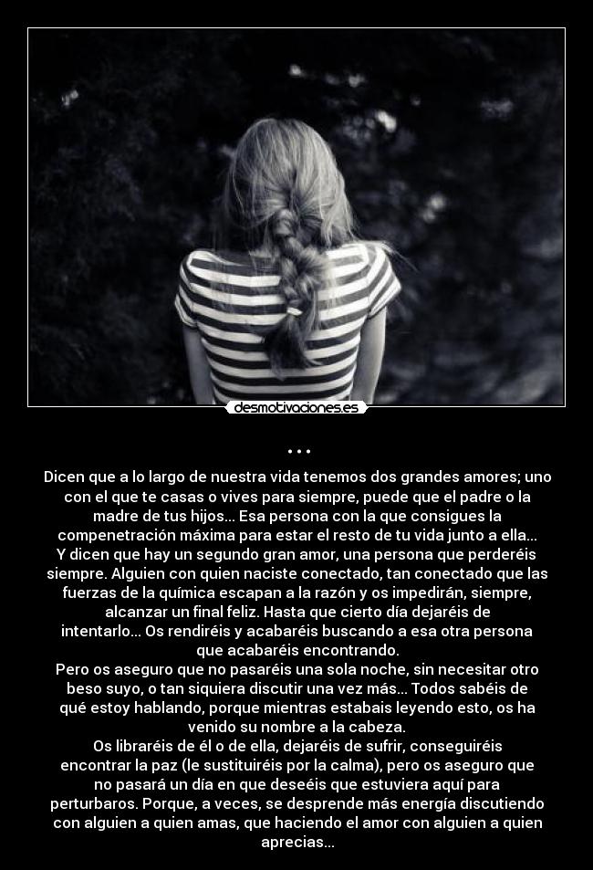 ... - Dicen que a lo largo de nuestra vida tenemos dos grandes amores; uno
con el que te casas o vives para siempre, puede que el padre o la
madre de tus hijos... Esa persona con la que consigues la
compenetración máxima para estar el resto de tu vida junto a ella...
Y dicen que hay un segundo gran amor, una persona que perderéis
siempre. Alguien con quien naciste conectado, tan conectado que las
fuerzas de la química escapan a la razón y os impedirán, siempre,
alcanzar un final feliz. Hasta que cierto día dejaréis de
intentarlo... Os rendiréis y acabaréis buscando a esa otra persona
que acabaréis encontrando.
Pero os aseguro que no pasaréis una sola noche, sin necesitar otro
beso suyo, o tan siquiera discutir una vez más... Todos sabéis de
qué estoy hablando, porque mientras estabais leyendo esto, os ha
venido su nombre a la cabeza.
Os libraréis de él o de ella, dejaréis de sufrir, conseguiréis
encontrar la paz (le sustituiréis por la calma), pero os aseguro que
no pasará un día en que deseéis que estuviera aquí para
perturbaros. Porque, a veces, se desprende más energía discutiendo
con alguien a quien amas, que haciendo el amor con alguien a quien
aprecias...