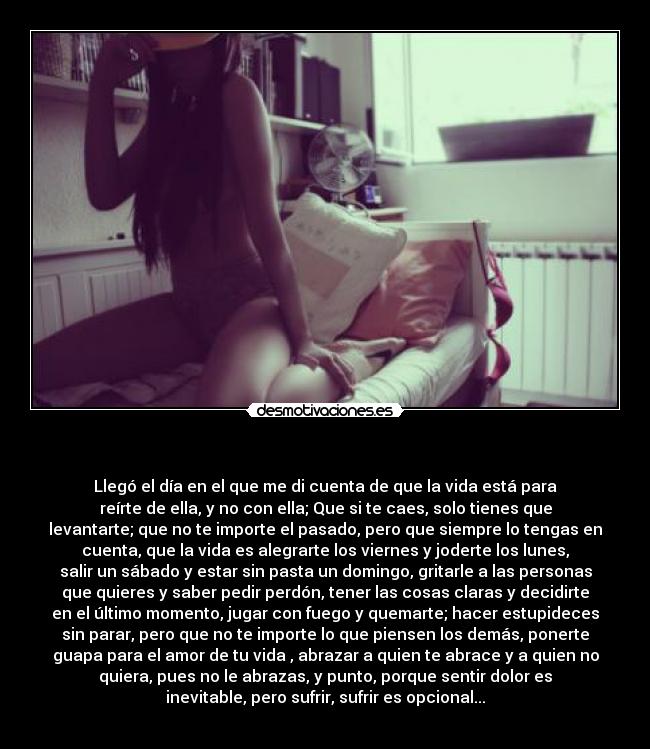 - Llegó el día en el que me di cuenta de que la vida está para
reírte de ella, y no con ella; Que si te caes, solo tienes que
levantarte; que no te importe el pasado, pero que siempre lo tengas en
cuenta, que la vida es alegrarte los viernes y joderte los lunes,
salir un sábado y estar sin pasta un domingo, gritarle a las personas
que quieres y saber pedir perdón, tener las cosas claras y decidirte
en el último momento, jugar con fuego y quemarte; hacer estupideces
sin parar, pero que no te importe lo que piensen los demás, ponerte
guapa para el amor de tu vida , abrazar a quien te abrace y a quien no
quiera, pues no le abrazas, y punto, porque sentir dolor es
inevitable, pero sufrir, sufrir es opcional...