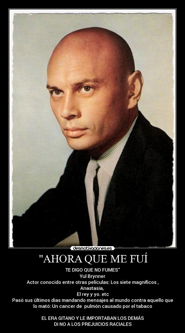 AHORA QUE ME FUÍ - TE DIGO QUE NO FUMES
Yul Brynner
Actor conocido entre otras películas: Los siete magníficos ,
Anastasia,
El rey y yo. etc
Pasó sus últimos dias mandando mensajes al mundo contra aquello que
lo mató: Un cancer de pulmón causado por el tabaco
EL ERA GITANO Y LE IMPORTABAN LOS DEMÁS
DI NO A LOS PREJUICIOS RACIALES
