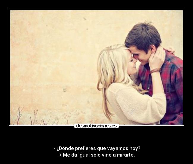 - - ¿Dónde prefieres que vayamos hoy?
+ Me da igual solo vine a mirarte.