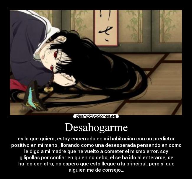 Desahogarme - es lo que quiero, estoy encerrada en mi habitación con un predictor
positivo en mi mano , llorando como una desesperada pensando en como
le digo a mi madre que he vuelto a cometer el mismo error, soy
gilipollas por confiar en quien no debo, el se ha ido al enterarse, se
ha ido con otra, no espero que esto llegue a la principal, pero si que
alguien me de consejo...
