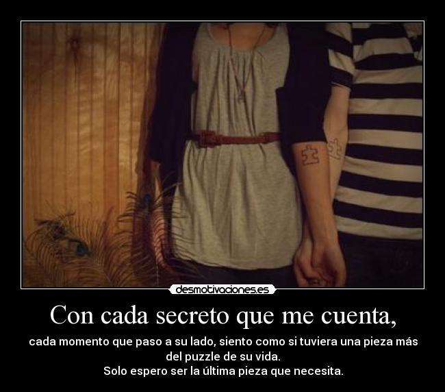 Con cada secreto que me cuenta, - cada momento que paso a su lado, siento como si tuviera una pieza más
del puzzle de su vida.
Solo espero ser la última pieza que necesita.