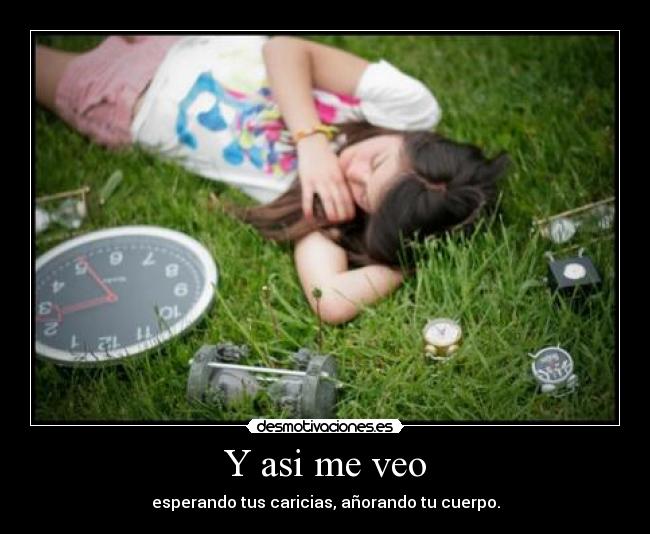 Y asi me veo - esperando tus caricias, añorando tu cuerpo.