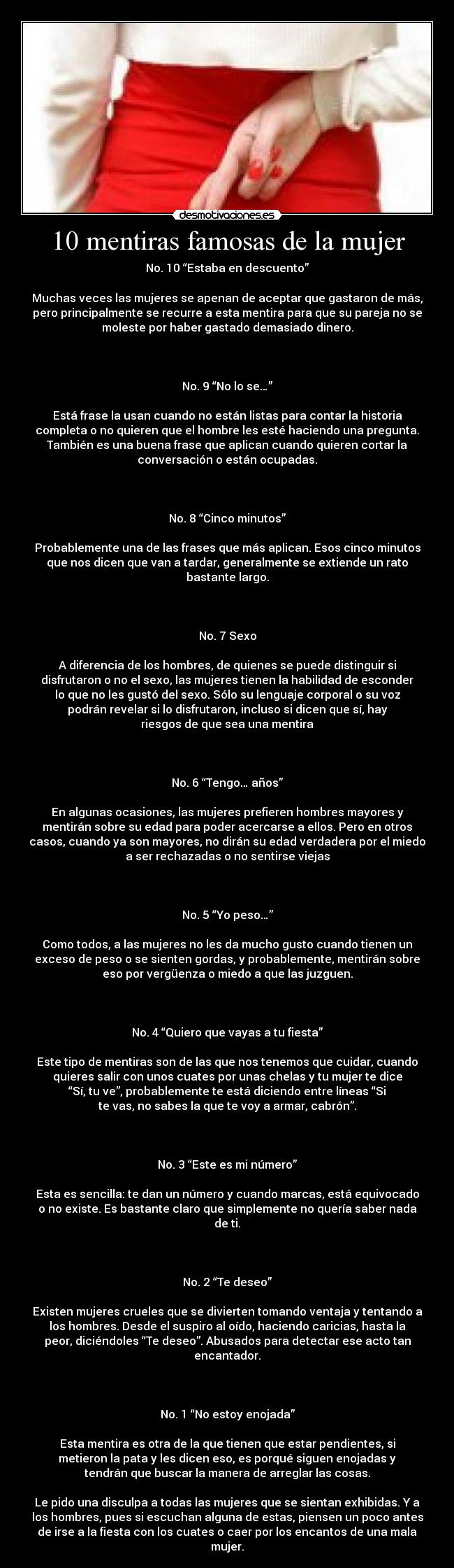 10 mentiras famosas de la mujer - No. 10 “Estaba en descuento”

Muchas veces las mujeres se apenan de aceptar que gastaron de más,
pero principalmente se recurre a esta mentira para que su pareja no se
moleste por haber gastado demasiado dinero.

 

No. 9 “No lo se…”

Está frase la usan cuando no están listas para contar la historia
completa o no quieren que el hombre les esté haciendo una pregunta.
También es una buena frase que aplican cuando quieren cortar la
conversación o están ocupadas.

 

No. 8 “Cinco minutos”

Probablemente una de las frases que más aplican. Esos cinco minutos
que nos dicen que van a tardar, generalmente se extiende un rato
bastante largo.

 

No. 7 Sexo

A diferencia de los hombres, de quienes se puede distinguir si
disfrutaron o no el sexo, las mujeres tienen la habilidad de esconder
lo que no les gustó del sexo. Sólo su lenguaje corporal o su voz
podrán revelar si lo disfrutaron, incluso si dicen que sí, hay
riesgos de que sea una mentira

 

No. 6 “Tengo… años”

En algunas ocasiones, las mujeres prefieren hombres mayores y
mentirán sobre su edad para poder acercarse a ellos. Pero en otros
casos, cuando ya son mayores, no dirán su edad verdadera por el miedo
a ser rechazadas o no sentirse viejas

 

No. 5 “Yo peso…”

Como todos, a las mujeres no les da mucho gusto cuando tienen un
exceso de peso o se sienten gordas, y probablemente, mentirán sobre
eso por vergüenza o miedo a que las juzguen.

 

No. 4 “Quiero que vayas a tu fiesta”

Este tipo de mentiras son de las que nos tenemos que cuidar, cuando
quieres salir con unos cuates por unas chelas y tu mujer te dice
“Sí, tu ve”, probablemente te está diciendo entre líneas “Si
te vas, no sabes la que te voy a armar, cabrón”.

 

No. 3 “Este es mi número”

Esta es sencilla: te dan un número y cuando marcas, está equivocado
o no existe. Es bastante claro que simplemente no quería saber nada
de ti.

 

No. 2 “Te deseo”

Existen mujeres crueles que se divierten tomando ventaja y tentando a
los hombres. Desde el suspiro al oído, haciendo caricias, hasta la
peor, diciéndoles “Te deseo”. Abusados para detectar ese acto tan
encantador.

 

No. 1 “No estoy enojada”

Esta mentira es otra de la que tienen que estar pendientes, si
metieron la pata y les dicen eso, es porqué siguen enojadas y
tendrán que buscar la manera de arreglar las cosas.

Le pido una disculpa a todas las mujeres que se sientan exhibidas. Y a
los hombres, pues si escuchan alguna de estas, piensen un poco antes
de irse a la fiesta con los cuates o caer por los encantos de una mala
mujer.