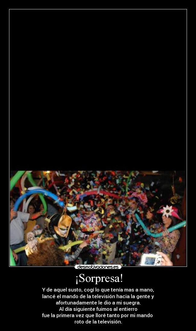 ¡Sorpresa! - Y de aquel susto, cogí lo que tenía mas a mano,
lancé el mando de la televisión hacia la gente y
afortunadamente le dio a mi suegra.
Al día siguiente fuimos al entierro
fue la primera vez que lloré tanto por mi mando
roto de la televisión.