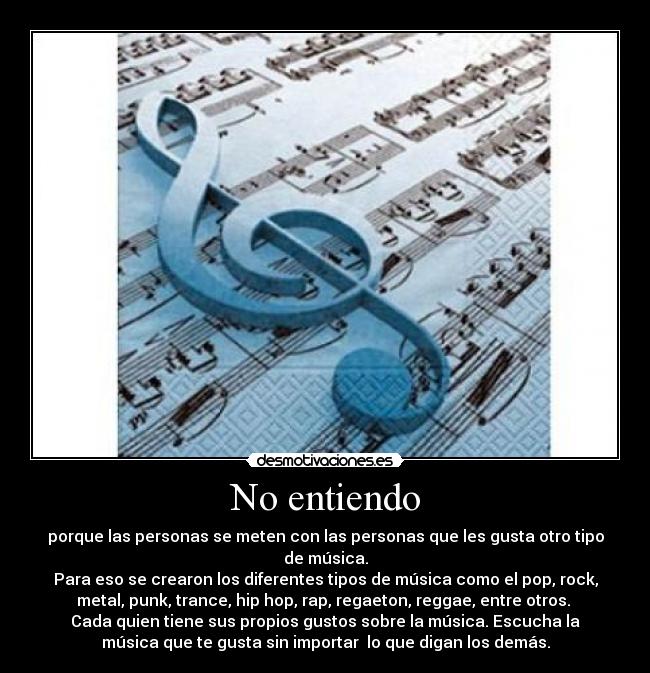 No entiendo - porque las personas se meten con las personas que les gusta otro tipo
de música.
Para eso se crearon los diferentes tipos de música como el pop, rock,
metal, punk, trance, hip hop, rap, regaeton, reggae, entre otros. 
Cada quien tiene sus propios gustos sobre la música. Escucha la
música que te gusta sin importar  lo que digan los demás.