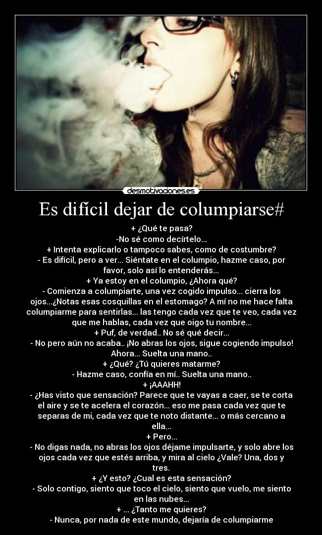 Es difícil dejar de columpiarse# - + ¿Qué te pasa?
-No sé como decírtelo...
+ Intenta explicarlo o tampoco sabes, como de costumbre?
- Es difícil, pero a ver... Siéntate en el columpio, hazme caso, por
favor, solo así lo entenderás...
+ Ya estoy en el columpio, ¿Ahora qué?
- Comienza a columpiarte, una vez cogido impulso... cierra los
ojos...¿Notas esas cosquillas en el estomago? A mí no me hace falta
columpiarme para sentirlas... las tengo cada vez que te veo, cada vez
que me hablas, cada vez que oigo tu nombre...
+ Puf, de verdad.. No sé qué decir...
- No pero aún no acaba.. ¡No abras los ojos, sigue cogiendo impulso!
Ahora... Suelta una mano..
+ ¿Qué? ¿Tú quieres matarme?
- Hazme caso, confía en mí.. Suelta una mano..
+ ¡AAAHH!
- ¿Has visto que sensación? Parece que te vayas a caer, se te corta
el aire y se te acelera el corazón... eso me pasa cada vez que te
separas de mi, cada vez que te noto distante... o más cercano a
ella...
+ Pero...
- No digas nada, no abras los ojos déjame impulsarte, y solo abre los
ojos cada vez que estés arriba, y mira al cielo ¿Vale? Una, dos y
tres.
+ ¿Y esto? ¿Cual es esta sensación?
- Solo contigo, siento que toco el cielo, siento que vuelo, me siento
en las nubes...
+ ... ¿Tanto me quieres?
- Nunca, por nada de este mundo, dejaría de columpiarme