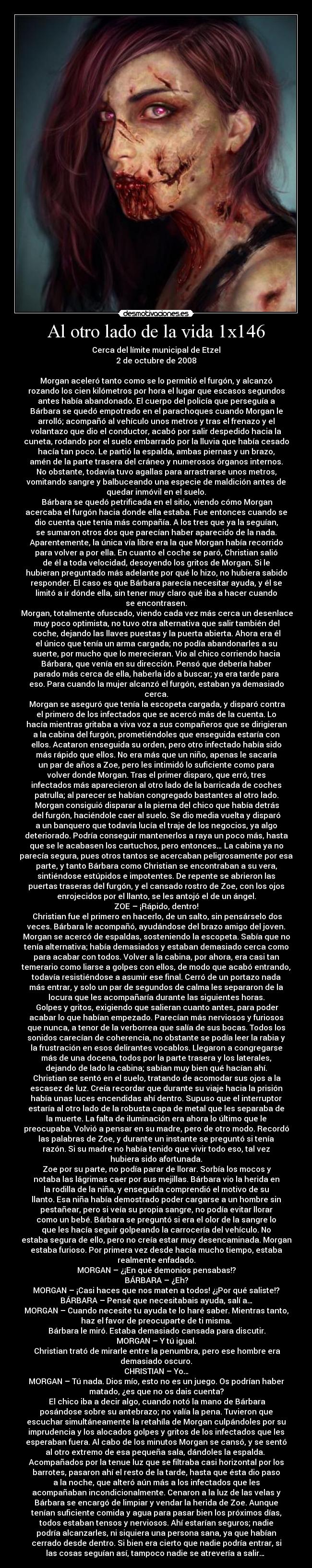 Al otro lado de la vida 1x146 - Cerca del límite municipal de Etzel
2 de octubre de 2008

Morgan aceleró tanto como se lo permitió el furgón, y alcanzó
rozando los cien kilómetros por hora el lugar que escasos segundos
antes había abandonado. El cuerpo del policía que perseguía a
Bárbara se quedó empotrado en el parachoques cuando Morgan le
arrolló; acompañó al vehículo unos metros y tras el frenazo y el
volantazo que dio el conductor, acabó por salir despedido hacia la
cuneta, rodando por el suelo embarrado por la lluvia que había cesado
hacía tan poco. Le partió la espalda, ambas piernas y un brazo,
amén de la parte trasera del cráneo y numerosos órganos internos.
No obstante, todavía tuvo agallas para arrastrarse unos metros,
vomitando sangre y balbuceando una especie de maldición antes de
quedar inmóvil en el suelo.
	Bárbara se quedó petrificada en el sitio, viendo cómo Morgan
acercaba el furgón hacia donde ella estaba. Fue entonces cuando se
dio cuenta que tenía más compañía. A los tres que ya la seguían,
se sumaron otros dos que parecían haber aparecido de la nada.
Aparentemente, la única vía libre era la que Morgan había recorrido
para volver a por ella. En cuanto el coche se paró, Christian salió
de él a toda velocidad, desoyendo los gritos de Morgan. Si le
hubieran preguntado más adelante por qué lo hizo, no hubiera sabido
responder. El caso es que Bárbara parecía necesitar ayuda, y él se
limitó a ir dónde ella, sin tener muy claro qué iba a hacer cuando
se encontrasen.
	Morgan, totalmente ofuscado, viendo cada vez más cerca un desenlace
muy poco optimista, no tuvo otra alternativa que salir también del
coche, dejando las llaves puestas y la puerta abierta. Ahora era él
el único que tenía un arma cargada; no podía abandonarles a su
suerte, por mucho que lo merecieran. Vio al chico corriendo hacia
Bárbara, que venía en su dirección. Pensó que debería haber
parado más cerca de ella, haberla ido a buscar; ya era tarde para
eso. Para cuando la mujer alcanzó el furgón, estaban ya demasiado
cerca.
	Morgan se aseguró que tenía la escopeta cargada, y disparó contra
el primero de los infectados que se acercó más de la cuenta. Lo
hacía mientras gritaba a viva voz a sus compañeros que se dirigieran
a la cabina del furgón, prometiéndoles que enseguida estaría con
ellos. Acataron enseguida su orden, pero otro infectado había sido
más rápido que ellos. No era más que un niño, apenas le sacaría
un par de años a Zoe, pero les intimidó lo suficiente como para
volver donde Morgan. Tras el primer disparo, que erró, tres
infectados más aparecieron al otro lado de la barricada de coches
patrulla; al parecer se habían congregado bastantes al otro lado.
	Morgan consiguió disparar a la pierna del chico que había detrás
del furgón, haciéndole caer al suelo. Se dio media vuelta y disparó
a un banquero que todavía lucía el traje de los negocios, ya algo
deteriorado. Podría conseguir mantenerlos a raya un poco más, hasta
que se le acabasen los cartuchos, pero entonces… La cabina ya no
parecía segura, pues otros tantos se acercaban peligrosamente por esa
parte, y tanto Bárbara como Christian se encontraban a su vera,
sintiéndose estúpidos e impotentes. De repente se abrieron las
puertas traseras del furgón, y el cansado rostro de Zoe, con los ojos
enrojecidos por el llanto, se les antojó el de un ángel.
ZOE – ¡Rápido, dentro!
	Christian fue el primero en hacerlo, de un salto, sin pensárselo dos
veces. Bárbara le acompañó, ayudándose del brazo amigo del joven.
Morgan se acercó de espaldas, sosteniendo la escopeta. Sabía que no
tenía alternativa; había demasiados y estaban demasiado cerca como
para acabar con todos. Volver a la cabina, por ahora, era casi tan
temerario como liarse a golpes con ellos, de modo que acabó entrando,
todavía resistiéndose a asumir ese final. Cerró de un portazo nada
más entrar, y solo un par de segundos de calma les separaron de la
locura que les acompañaría durante las siguientes horas.
	Golpes y gritos, exigiendo que salieran cuanto antes, para poder
acabar lo que habían empezado. Parecían más nerviosos y furiosos
que nunca, a tenor de la verborrea que salía de sus bocas. Todos los
sonidos carecían de coherencia, no obstante se podía leer la rabia y
la frustración en esos delirantes vocablos. Llegaron a congregarse
más de una docena, todos por la parte trasera y los laterales,
dejando de lado la cabina; sabían muy bien qué hacían ahí.
	Christian se sentó en el suelo, tratando de acomodar sus ojos a la
escasez de luz. Creía recordar que durante su viaje hacia la prisión
había unas luces encendidas ahí dentro. Supuso que el interruptor
estaría al otro lado de la robusta capa de metal que les separaba de
la muerte. La falta de iluminación era ahora lo último que le
preocupaba. Volvió a pensar en su madre, pero de otro modo. Recordó
las palabras de Zoe, y durante un instante se preguntó si tenía
razón. Si su madre no había tenido que vivir todo eso, tal vez
hubiera sido afortunada.
	Zoe por su parte, no podía parar de llorar. Sorbía los mocos y
notaba las lágrimas caer por sus mejillas. Bárbara vio la herida en
la rodilla de la niña, y enseguida comprendió el motivo de su
llanto. Esa niña había demostrado poder cargarse a un hombre sin
pestañear, pero si veía su propia sangre, no podía evitar llorar
como un bebé. Bárbara se preguntó si era el olor de la sangre lo
que les hacía seguir golpeando la carrocería del vehículo. No
estaba segura de ello, pero no creía estar muy desencaminada. Morgan
estaba furioso. Por primera vez desde hacía mucho tiempo, estaba
realmente enfadado.
MORGAN – ¿¡En qué demonios pensabas!?
BÁRBARA – ¿Eh?
MORGAN – ¡Casi haces que nos maten a todos! ¿¡Por qué saliste!?
BÁRBARA – Pensé que necesitabais ayuda, salí a…
MORGAN – Cuando necesite tu ayuda te lo haré saber. Mientras tanto,
haz el favor de preocuparte de ti misma.
	Bárbara le miró. Estaba demasiado cansada para discutir.
MORGAN – Y tú igual.
	Christian trató de mirarle entre la penumbra, pero ese hombre era
demasiado oscuro.
CHRISTIAN – Yo…
MORGAN – Tú nada. Dios mío, esto no es un juego. Os podrían haber
matado, ¿es que no os dais cuenta?
	El chico iba a decir algo, cuando notó la mano de Bárbara
posándose sobre su antebrazo; no valía la pena. Tuvieron que
escuchar simultáneamente la retahíla de Morgan culpándoles por su
imprudencia y los alocados golpes y gritos de los infectados que les
esperaban fuera. Al cabo de los minutos Morgan se cansó, y se sentó
al otro extremo de esa pequeña sala, dándoles la espalda. 
Acompañados por la tenue luz que se filtraba casi horizontal por los
barrotes, pasaron ahí el resto de la tarde, hasta que ésta dio paso
a la noche, que alteró aún más a los infectados que les
acompañaban incondicionalmente. Cenaron a la luz de las velas y
Bárbara se encargó de limpiar y vendar la herida de Zoe. Aunque
tenían suficiente comida y agua para pasar bien los próximos días,
todos estaban tensos y nerviosos. Ahí estarían seguros; nadie
podría alcanzarles, ni siquiera una persona sana, ya que habían
cerrado desde dentro. Si bien era cierto que nadie podría entrar, si
las cosas seguían así, tampoco nadie se atrevería a salir… 