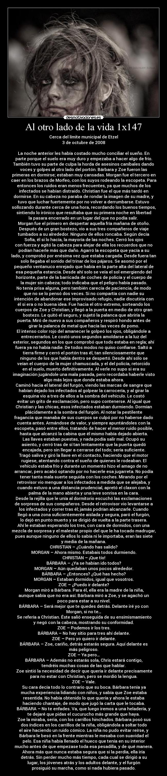 Al otro lado de la vida 1x147 - Cerca del límite municipal de Etzel
3 de octubre de 2008

La noche anterior les había costado mucho conciliar el sueño. En
parte porque el suelo era muy duro y empezaba a hacer algo de frío.
También tuvo su parte de culpa la horda de asesinos caníbales dando
voces y golpes al otro lado del portón. Bárbara y Zoe fueron las
primeras en dormirse; estaban muy cansadas. Morgan fue el tercero en
caer en los brazos de Morfeo, con los suyos rodeando la escopeta. Para
entonces los ruidos eran menos frecuentes, ya que muchos de los
infectados se habían distraído. Christian fue el que más tardó en
dormirse. En su cabeza no paraba de rondar la imagen de su madre, y
tuvo que luchar fuertemente por no volver a derrumbarse. Estuvo
sollozando durante cerca de una hora, recordando los buenos tiempos,
sintiendo lo irónico que resultaba que su primera noche en libertad
la pasara encerrado en un lugar del que no podía salir. 
Morgan fue el primero en despertar aquella fría mañana de otoño.
Después de un gran bostezo, vio a sus tres compañeros de viaje
tumbados a su alrededor. Ninguno de ellos roncaba. Según decía
Sofía, él si lo hacía, la mayoría de las noches. Cerró los ojos
con fuerza y agitó la cabeza para alejar de ella los recuerdos que no
podían hacerle más que daño. Agarró la escopeta que yacía a su
lado, y comprobó por enésima vez que estaba cargada. Desde fuera tan
solo llegaba el sonido del trinar de los pájaros. Se asomó por el
pequeño ventanuco enrejado que había en la parte alta del lateral de
esa pequeña estancia. Desde ahí solo se veía el sol emergiendo del
horizonte, parte de la barricada de coches de policía y el cuerpo de
la mujer sin cabeza; todo indicaba que el peligro había pasado.
No tenía prisa alguna, pero también carecía de paciencia, de modo
que no se lo pensó dos veces. Si no compartía con nadie su
intención de abandonar ese improvisado refugio, nadie discutiría con
él si era o no buena idea. Fue hacia el otro extremo, sorteando los
cuerpos de Zoe y Christian, y llegó a la puerta en medio de otro gran
bostezo. Le quitó el seguro, y sujetó la palanca que abriría la
puerta. Miró de nuevo a sus compañeros y respiró hondo antes de
girar la palanca de metal que hacía las veces de pomo.
El intenso color rojo del amanecer le golpeó los ojos, obligándole a
entrecerrarlos. Le costó unos segundos amoldarse a la luz del
exterior, segundos en los que comprobó que todo estaba en regla; ahí
fuera ya no había nadie. De todos modos no quiso confiarse. Saltó a
tierra firme y cerró el portón tras él, tan silenciosamente que
ninguno de los que había dentro se despertó. Desde ahí sólo se
veían el cuerpo de la mujer chamuscada, y el del policía, retorcido
en el suelo, muerto definitivamente. Al verle no supo si era su
imaginación jugándole una mala pasada, pero recordaba haberle visto
algo más lejos que donde estaba ahora.
Caminó hacia el lateral del furgón, viendo las marcas de sangre que
habían dejado los infectados al golpear la carrocería, y al girar la
esquina vio a tres de ellos a la sombra del vehículo. Le costó
evitar un grito de exclamación, pero supo contenerse. Al igual que
Christian y las chicas, esos infectados estaban durmiendo. Dormían
plácidamente a la sombra del furgón. Al notar la pestilente
fragancia que manaba de sus cuerpos se culpó por no haberse dado
cuenta antes. Armándose de valor, y siempre apuntándoles con la
escopeta, pasó entre ellos, tratando de hacer el menor ruido posible,
hasta que alcanzó la cabina que él mismo había dejado abierta.
Las llaves estaban puestas, y nada podía salir mal. Ocupó su
asiento, y cerró tras de sí tan lentamente que la puerta quedó
encajada, pero sin llegar a cerrarse del todo; sería suficiente.
Tragó saliva y giró la llave en el contacto, haciendo que el motor
rugiese, atentando contra el sueño de quienes le rodeaban. El
vehículo estaba frío y durante un momento hizo el amago de no
arrancar, pero acabó optando por no hacerle esa jugarreta. No podía
tener tanta mala suerte seguida con los coches. Mirando por el
retrovisor vio menguar a los infectados a medida que se alejaba, y
cuando estuvo a una distancia prudencial, apretó el claxon con la
palma de la mano abierta y una leve sonrisa en la cara.
Desde la rejilla que le unía al dormitorio escuchó las exclamaciones
de sorpresa de sus compañeros. Desde el retrovisor vio levantarse a
los infectados y correr tras él; jamás podrían alcanzarle. Cuando
llegó a una zona suficientemente aislada y segura, paró el furgón,
lo dejó en punto muerto y se dirigió de vuelta a la parte trasera.
Ahí le estaban esperando los tres, con cara de dormidos, con una
mezcla de sorpresa y el malestar propio del que le ha tocado madrugar,
pues aunque ninguno de ellos lo sabía ni le importaba, eran las siete
y media de la mañana.
CHRISTIAN – ¿Cuándo has salido?
MORGAN – Ahora mismo. Estabais todos durmiendo.
CHRISTIAN – ¡Que tío!
BÁRBARA – ¿Ya se habían ido todos?
MORGAN – Aún quedaban unos pocos alrededor.
BÁRBARA – ¿Entonces? ¿Qué has hecho?
MORGAN – Estaban dormidos, igual que vosotros.
ZOE – ¿Puedo ir delante?
	Morgan miró a Bárbara. Para él, ella era la madre de la niña,
aunque sabía que no era así. Bárbara miró a Zoe, y se agachó un
poco para estar a su nivel.
BÁRBARA – Será mejor que te quedes detrás. Delante iré yo con
Morgan, si no te…
	Se refería a Christian. Éste salió enseguida de su ensimismamiento
y negó con la cabeza, mostrando su conformidad.
ZOE – Podemos ir los tres.
BÁRBARA – No hay sitio para tres ahí delante.
ZOE – Pero yo quiero ir delante.
BÁRBARA – Zoe, cariño, detrás estarás segura. Aquí delante es
más peligroso.
ZOE – Ya pero…
BÁRBARA – Además no estarás sola, Chris estará contigo,
tendréis muchas cosas de las que hablar.
	Zoe sintió la necesidad de decir que quería ir delante precisamente
para no estar con Christian, pero se mordió la lengua.
ZOE – Vale.
	Su cara decía todo lo contrario que su boca. Bárbara tenía ya
mucha experiencia lidiando con niños, y sabía que Zoe estaba
resentida. No había obtenido lo que quería y ahora le estaba
haciendo chantaje, de modo que jugó la carta que le tocaba.
BÁRBARA – No te enfades. Va, que luego iremos a una heladería, y
te dejaré que pidas el cucurucho más grande que haya.
	Zoe la miraba, seria, con los carrillos hinchados. Bárbara posó sus
dos índices en los carrillos de la niña, obligándola a soltar todo
el aire haciendo un ruido cómico. La niña no pudo evitar reírse, y
Bárbara le besó en la frente mientras le mesaba con suavidad el
pelo. Esa niña había llenado el hueco que tenía en su interior
mucho antes de que empezase toda esa pesadilla, y de qué manera.
Ahora más que nunca estaba segura que si la perdía, ella iría
detrás. Sin perder mucho más tiempo, cada cual se dirigió a su
lugar, los jóvenes atrás y los adultos delante, y el furgón
prosiguió su marcha, como si nada hubiera pasado.