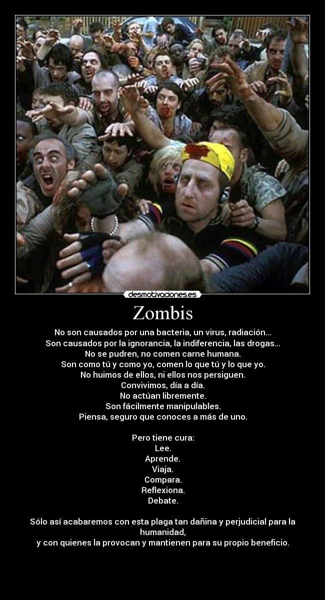 Zombis - No son causados por una bacteria, un virus, radiación...
Son causados por la ignorancia, la indiferencia, las drogas...
No se pudren, no comen carne humana.
Son como tú y como yo, comen lo que tú y lo que yo.
No huimos de ellos, ni ellos nos persiguen.
Convivimos, día a día.
No actúan libremente.
Son fácilmente manipulables.
Piensa, seguro que conoces a más de uno.
Pero tiene cura:
Lee.
Aprende.
Viaja.
Compara.
Reflexiona.
Debate.
Sólo así acabaremos con esta plaga tan dañina y perjudicial para la humanidad,
y con quienes la provocan y mantienen para su propio beneficio.