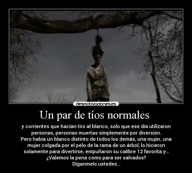 Un par de tíos normales  - y corrientes que hacían tiro al blanco, solo que ese día utilizaron
personas, personas muertas simplemente por diversión.
Pero había un blanco distinto de todos los demás, una mujer, una
mujer colgada por el pelo de la rama de un árbol, lo hicieron
solamente para divertirse, empuñaron su calibre 12 favorita y...
¿Valemos la pena como para ser salvados?
Díganmelo ustedes...