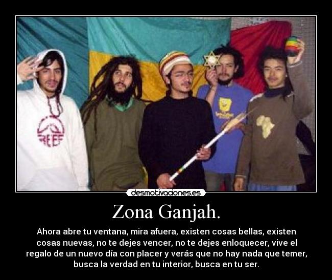 Zona Ganjah. - Ahora abre tu ventana, mira afuera, existen cosas bellas, existen
cosas nuevas, no te dejes vencer, no te dejes enloquecer, vive el
regalo de un nuevo día con placer y verás que no hay nada que temer,
busca la verdad en tu interior, busca en tu ser.