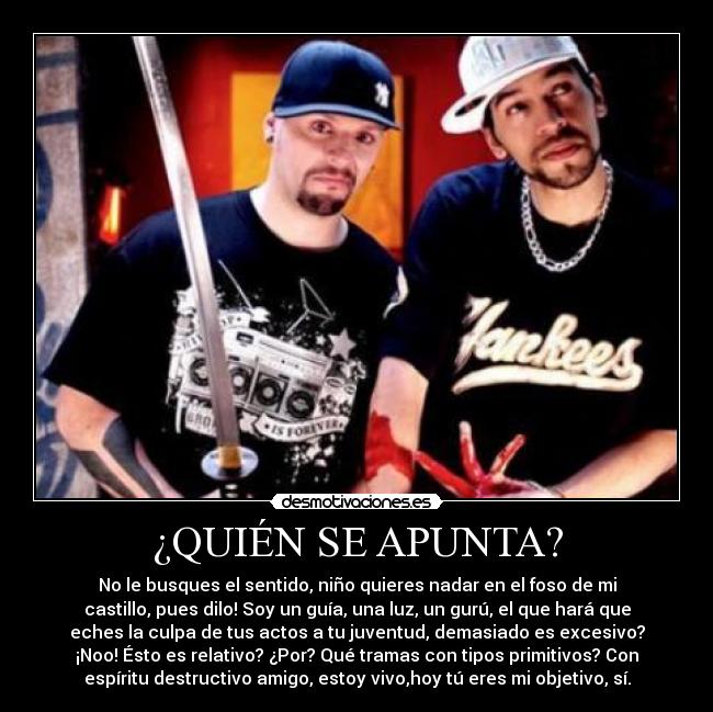 ¿QUIÉN SE APUNTA? - No le busques el sentido, niño quieres nadar en el foso de mi
castillo, pues dilo! Soy un guía, una luz, un gurú, el que hará que
eches la culpa de tus actos a tu juventud, demasiado es excesivo?
¡Noo! Ésto es relativo? ¿Por? Qué tramas con tipos primitivos? Con
espíritu destructivo amigo, estoy vivo,hoy tú eres mi objetivo, sí.