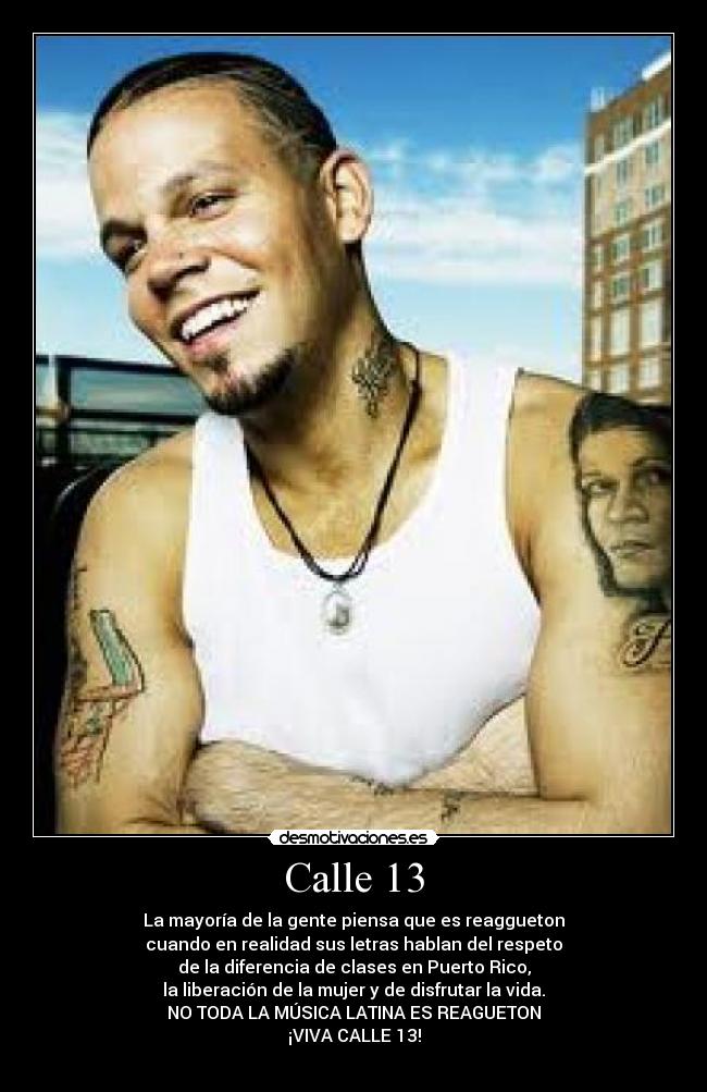 Calle 13 - La mayoría de la gente piensa que es reaggueton
cuando en realidad sus letras hablan del respeto
de la diferencia de clases en Puerto Rico,
la liberación de la mujer y de disfrutar la vida.
NO TODA LA MÚSICA LATINA ES REAGUETON
¡VIVA CALLE 13!
