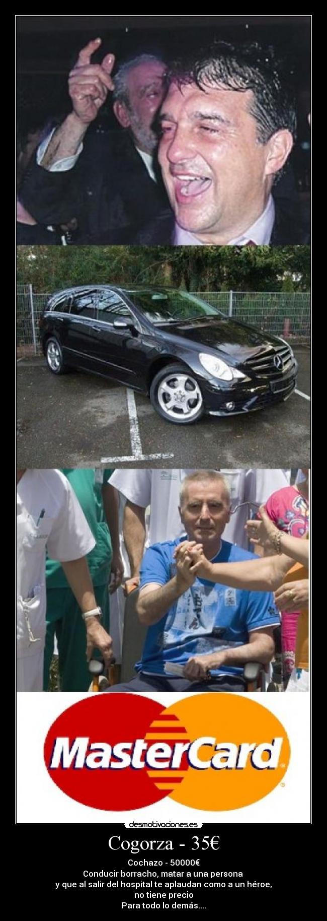 Cogorza - 35€ - Cochazo - 50000€
Conducir borracho, matar a una persona 
y que al salir del hospital te aplaudan como a un héroe,
no tiene precio
Para todo lo demás....