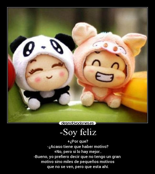 -Soy feliz - +¿Por que?
-¿Acaso tiene que haber motivo?
+No, pero si lo hay mejor..
-Bueno, yo prefiero decir que no tengo un gran 
motivo sino miles de pequeños motivos
que no se ven, pero que esta ahí.