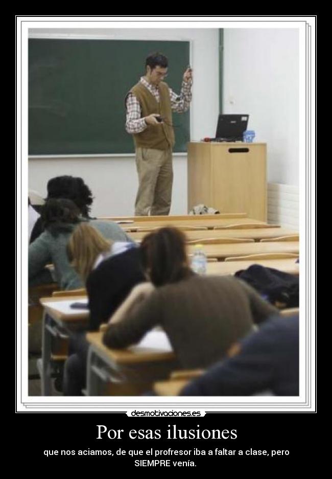 Por esas ilusiones - que nos aciamos, de que el profresor iba a faltar a clase, pero
SIEMPRE venía.