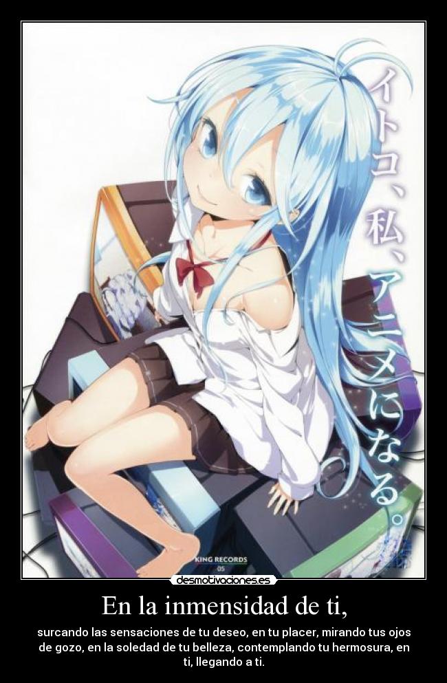 En la inmensidad de ti, - surcando las sensaciones de tu deseo, en tu placer, mirando tus ojos
de gozo, en la soledad de tu belleza, contemplando tu hermosura, en
ti, llegando a ti.