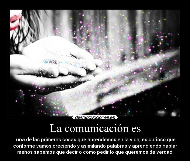 La comunicación es - una de las primeras cosas que aprendemos en la vida, es curioso que
conforme vamos creciendo y asimilando palabras y aprendiendo hablar
menos sabemos que decir o como pedir lo que queremos de verdad.