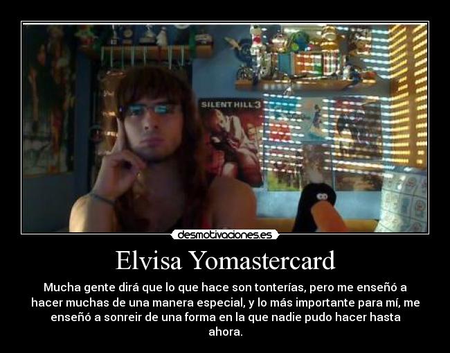 Elvisa Yomastercard - Mucha gente dirá que lo que hace son tonterías, pero me enseñó a
hacer muchas de una manera especial, y lo más importante para mí, me
enseñó a sonreir de una forma en la que nadie pudo hacer hasta
ahora.