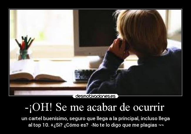 -¡OH! Se me acabar de ocurrir - un cartel buenísimo, seguro que llega a la principal, incluso llega
al top 10. +¿Si? ¿Cómo es? -No te lo digo que me plagias ¬¬