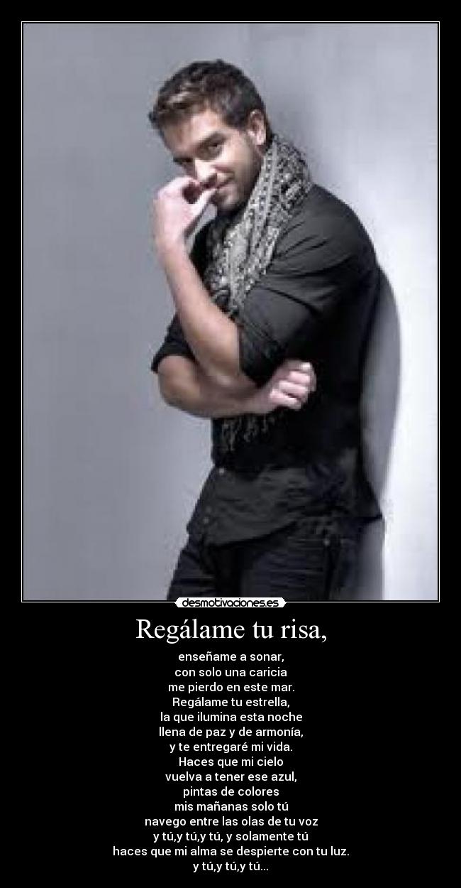 Regálame tu risa, - enseñame a sonar,
con solo una caricia
me pierdo en este mar.
Regálame tu estrella,
la que ilumina esta noche
llena de paz y de armonía,
y te entregaré mi vida.
Haces que mi cielo
vuelva a tener ese azul,
pintas de colores
mis mañanas solo tú
navego entre las olas de tu voz
y tú,y tú,y tú, y solamente tú
haces que mi alma se despierte con tu luz.
y tú,y tú,y tú...