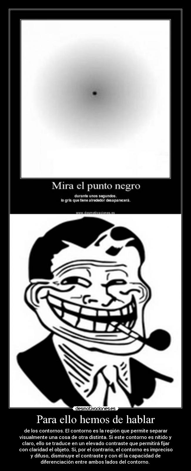 Para ello hemos de hablar - de los contornos. El contorno es la región que permite separar
visualmente una cosa de otra distinta. Si este contorno es nítido y
claro, ello se traduce en un elevado contraste que permitirá fijar
con claridad el objeto. Si, por el contrario, el contorno es impreciso
y difuso, disminuye el contraste y con él la capacidad de
diferenciación entre ambos lados del contorno. 