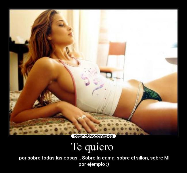 Te quiero - por sobre todas las cosas... Sobre la cama, sobre el sillon, sobre MI por ejemplo ;)