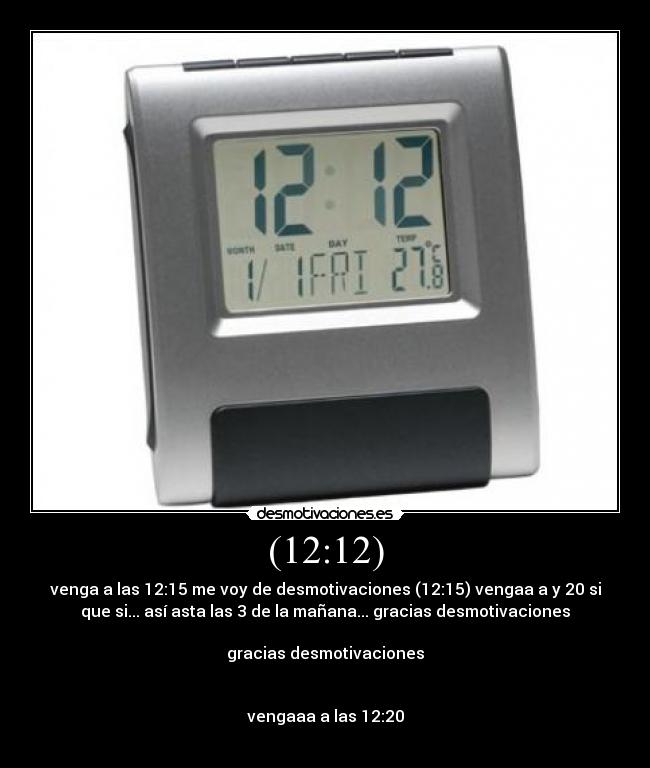 (12:12) - venga a las 12:15 me voy de desmotivaciones (12:15) vengaa a y 20 si
que si... así asta las 3 de la mañana... gracias desmotivaciones
gracias desmotivaciones
vengaaa a las 12:20