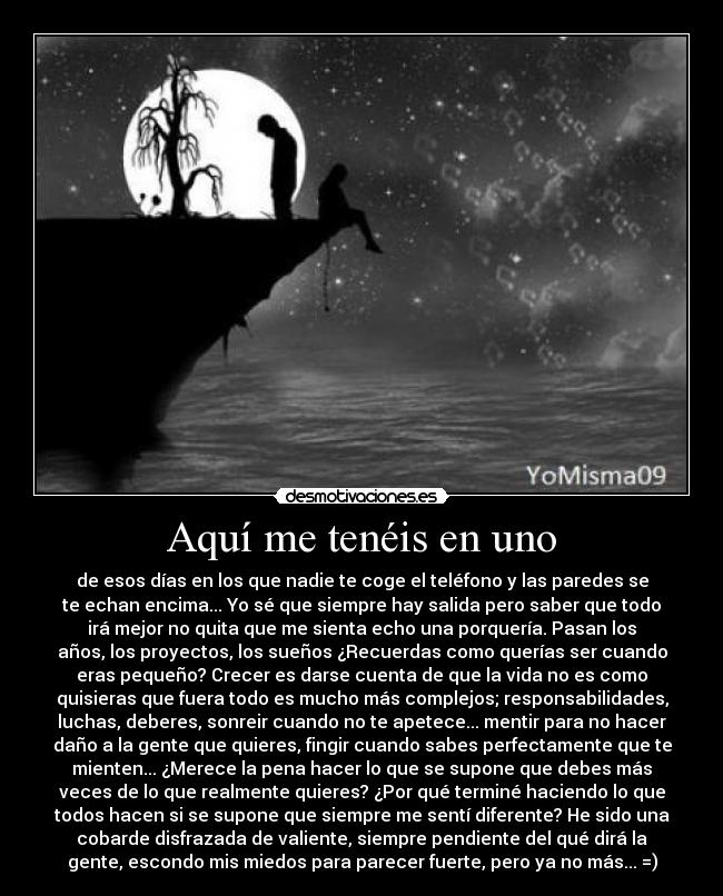 Aquí me tenéis en uno - de esos días en los que nadie te coge el teléfono y las paredes se
te echan encima... Yo sé que siempre hay salida pero saber que todo
irá mejor no quita que me sienta echo una porquería. Pasan los
años, los proyectos, los sueños ¿Recuerdas como querías ser cuando
eras pequeño? Crecer es darse cuenta de que la vida no es como
quisieras que fuera todo es mucho más complejos; responsabilidades,
luchas, deberes, sonreir cuando no te apetece... mentir para no hacer
daño a la gente que quieres, fingir cuando sabes perfectamente que te
mienten... ¿Merece la pena hacer lo que se supone que debes más
veces de lo que realmente quieres? ¿Por qué terminé haciendo lo que
todos hacen si se supone que siempre me sentí diferente? He sido una
cobarde disfrazada de valiente, siempre pendiente del qué dirá la
gente, escondo mis miedos para parecer fuerte, pero ya no más... =)