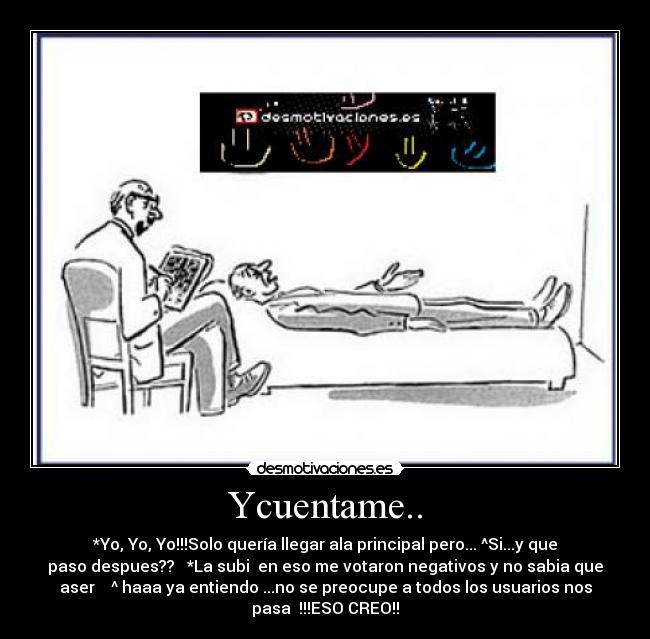 Ycuentame.. - *Yo, Yo, Yo!!!Solo quería llegar ala principal pero... ^Si...y que
paso despues?? *La subi en eso me votaron negativos y no sabia que
aser ^ haaa ya entiendo ...no se preocupe a todos los usuarios nos
pasa !!!ESO CREO!!